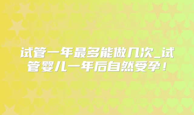试管一年最多能做几次_试管婴儿一年后自然受孕！