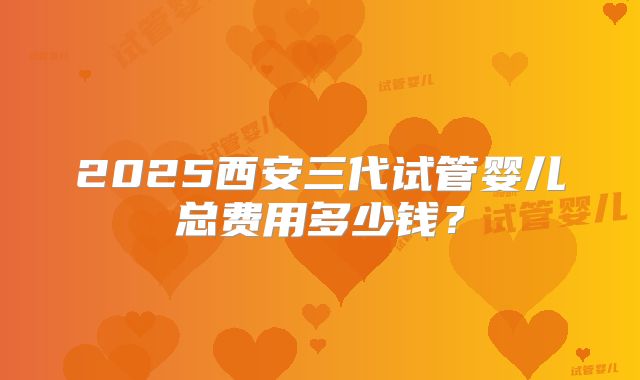 2025西安三代试管婴儿总费用多少钱？