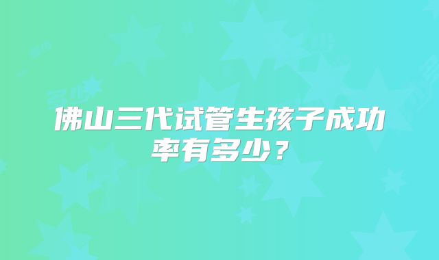 佛山三代试管生孩子成功率有多少?