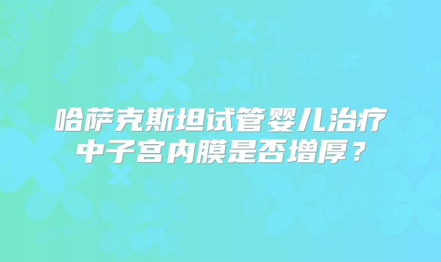 哈萨克斯坦试管婴儿治疗中子宫内膜是否增厚?