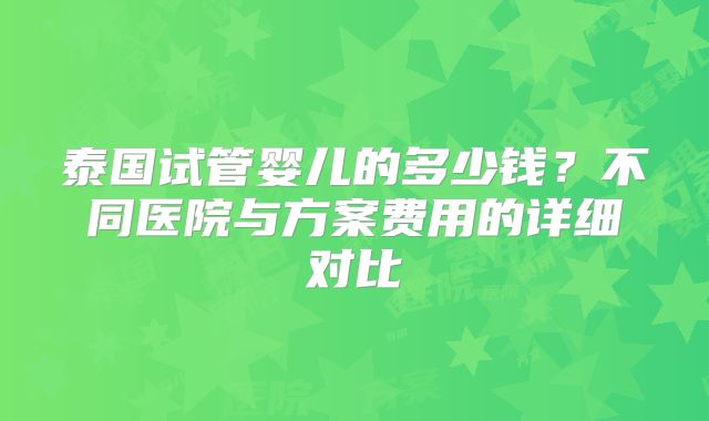 泰国试管婴儿的多少钱？不同医院与方案费用的详细对比