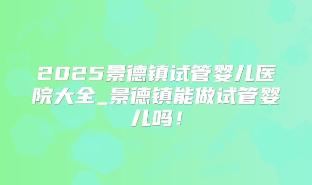 2025景德镇试管婴儿医院大全_景德镇能做试管婴儿吗!