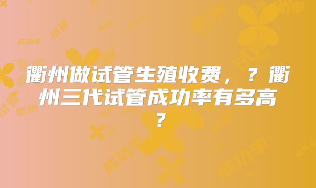 衢州做试管生殖收费，？衢州三代试管成功率有多高？
