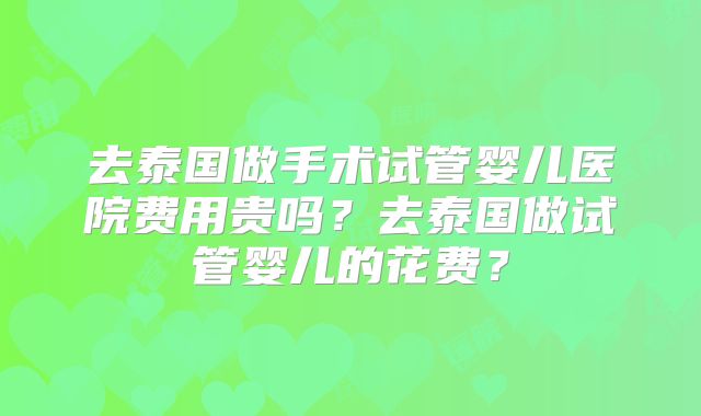 去泰国做手术试管婴儿医院费用贵吗?去泰国做试管婴儿的花费?
