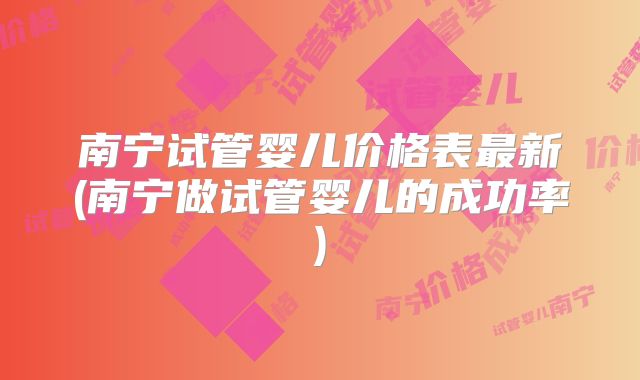 南宁试管婴儿价格表最新(南宁做试管婴儿的成功率)
