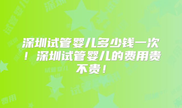 深圳试管婴儿多少钱一次！深圳试管婴儿的费用贵不贵！