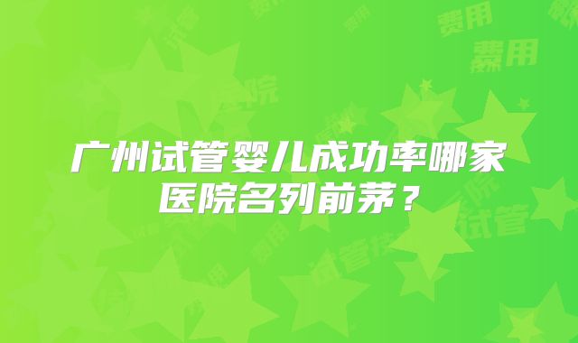 广州试管婴儿成功率哪家医院名列前茅？