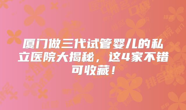 厦门做三代试管婴儿的私立医院大揭秘，这4家不错可收藏！