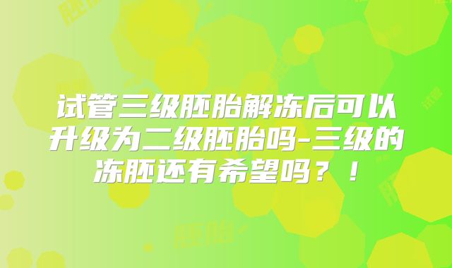 试管三级胚胎解冻后可以升级为二级胚胎吗-三级的冻胚还有希望吗？！
