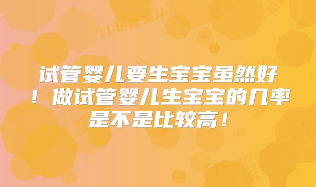 试管婴儿要生宝宝虽然好!做试管婴儿生宝宝的几率是不是比较高!