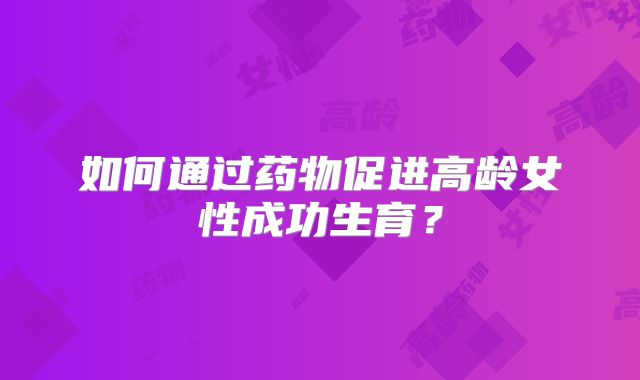 如何通过药物促进高龄女性成功生育？