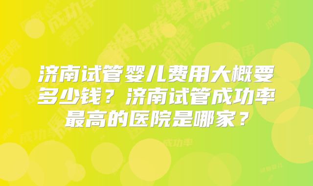 济南试管婴儿费用大概要多少钱？济南试管成功率最高的医院是哪家？
