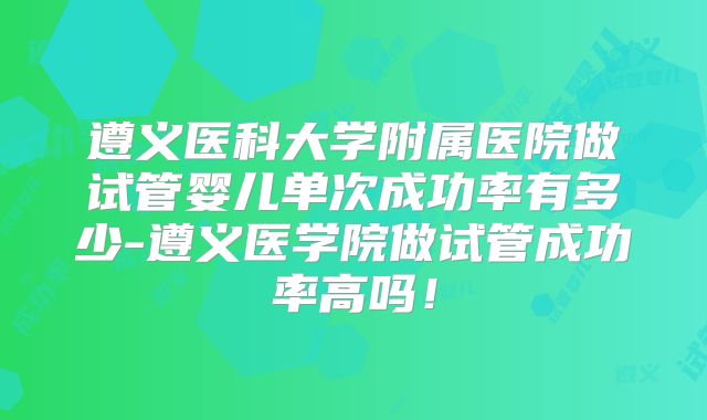 遵义医科大学附属医院做试管婴儿单次成功率有多少-遵义医学院做试管成功率高吗！