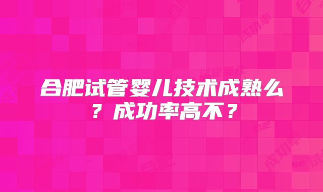 合肥试管婴儿技术成熟么？成功率高不？