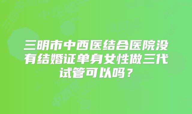 三明市中西医结合医院没有结婚证单身女性做三代试管可以吗？