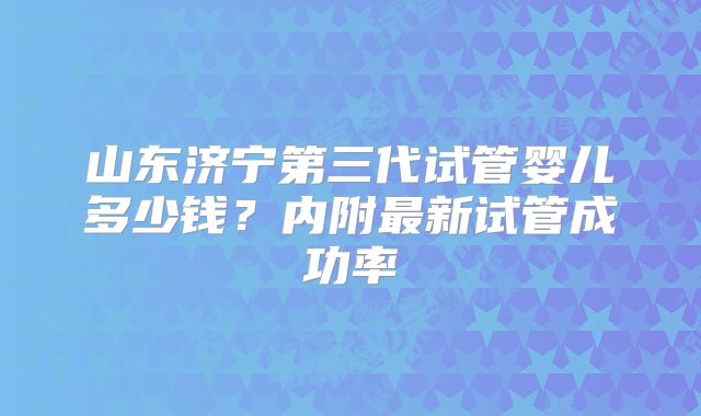 山东济宁第三代试管婴儿多少钱？内附最新试管成功率
