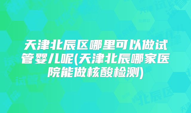 天津北辰区哪里可以做试管婴儿呢(天津北辰哪家医院能做核酸检测)