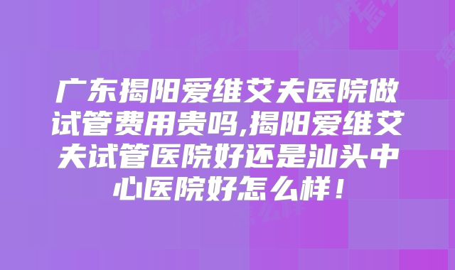 广东揭阳爱维艾夫医院做试管费用贵吗,揭阳爱维艾夫试管医院好还是汕头中心医院好怎么样！