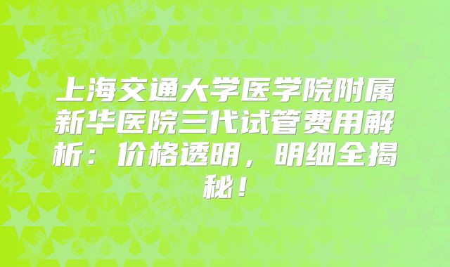 上海交通大学医学院附属新华医院三代试管费用解析：价格透明，明细全揭秘！