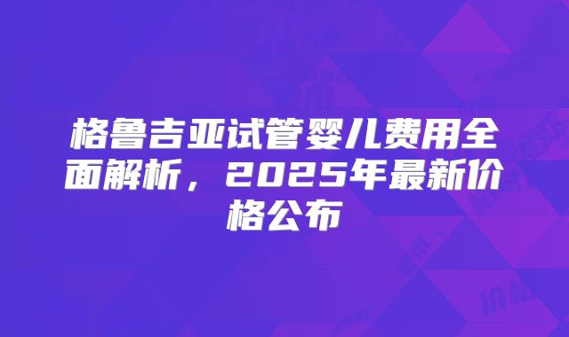 格鲁吉亚试管婴儿费用全面解析，2025年最新价格公布