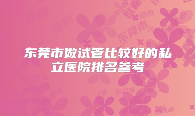 东莞市做试管比较好的私立医院排名参考