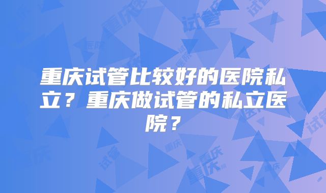重庆试管比较好的医院私立？重庆做试管的私立医院？