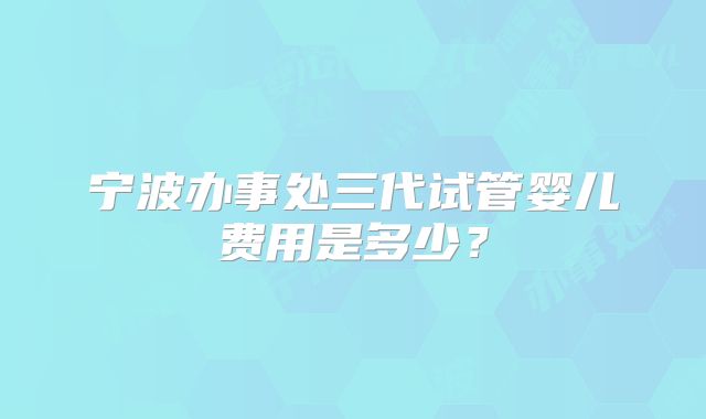 宁波办事处三代试管婴儿费用是多少？
