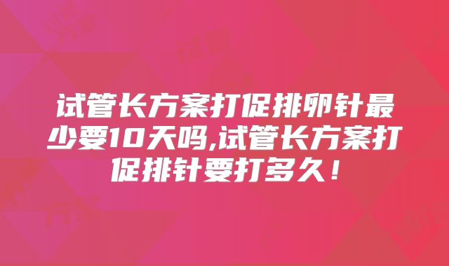 试管长方案打促排卵针最少要10天吗,试管长方案打促排针要打多久！