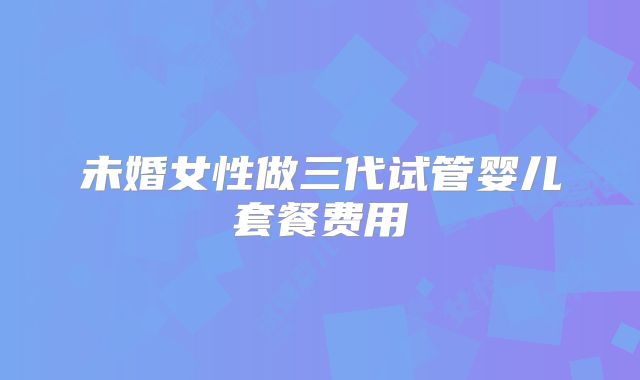 未婚女性做三代试管婴儿套餐费用