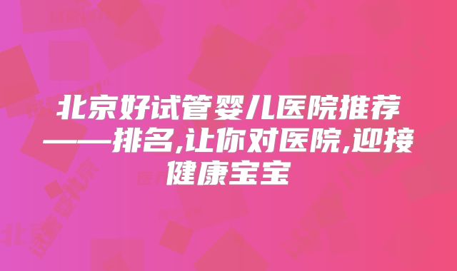 北京好试管婴儿医院推荐——排名,让你对医院,迎接健康宝宝