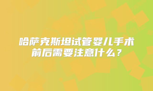哈萨克斯坦试管婴儿手术前后需要注意什么？