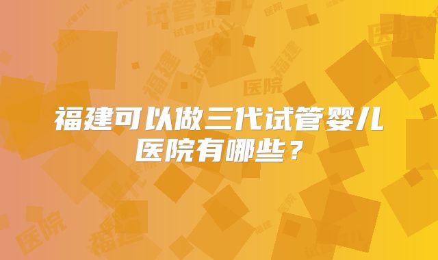 福建可以做三代试管婴儿医院有哪些?