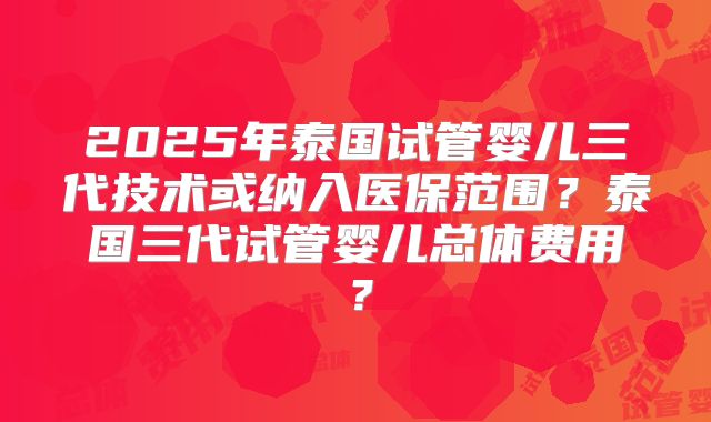 2025年泰国试管婴儿三代技术或纳入医保范围？泰国三代试管婴儿总体费用？