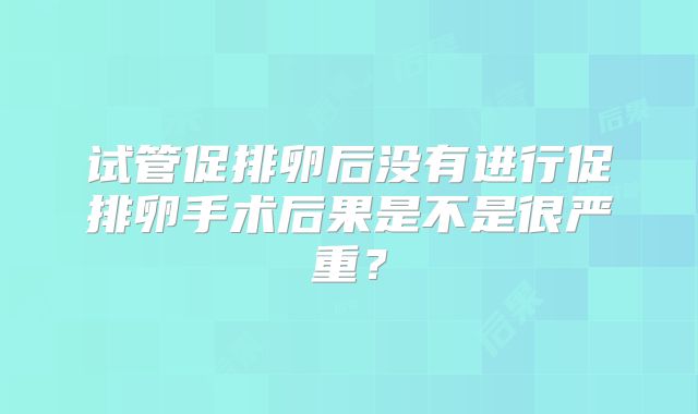 试管促排卵后没有进行促排卵手术后果是不是很严重？