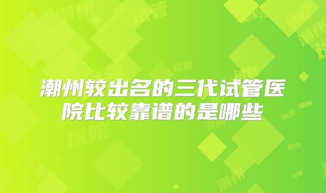 潮州较出名的三代试管医院比较靠谱的是哪些