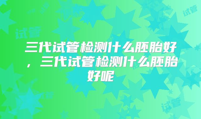 三代试管检测什么胚胎好,三代试管检测什么胚胎好呢