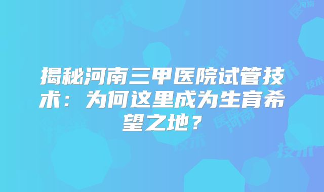 揭秘河南三甲医院试管技术：为何这里成为生育希望之地？