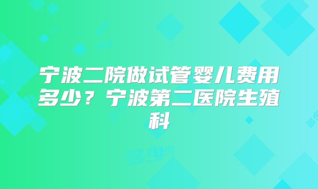 宁波二院做试管婴儿费用多少？宁波第二医院生殖科