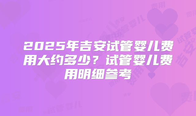 2025年吉安试管婴儿费用大约多少？试管婴儿费用明细参考