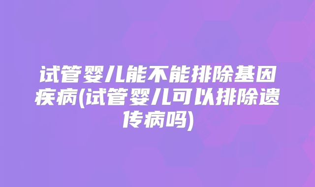 试管婴儿能不能排除基因疾病(试管婴儿可以排除遗传病吗)