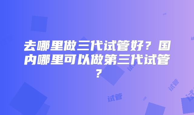 去哪里做三代试管好？国内哪里可以做第三代试管？