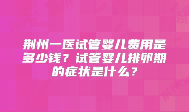 荆州一医试管婴儿费用是多少钱？试管婴儿排卵期的症状是什么？