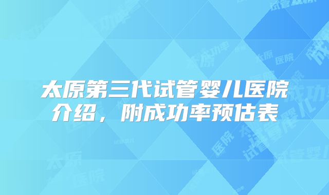 太原第三代试管婴儿医院介绍，附成功率预估表