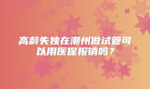 高龄失独在潮州做试管可以用医保报销吗？