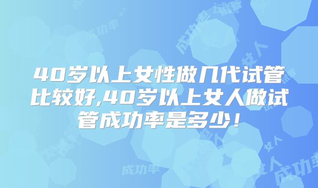 40岁以上女性做几代试管比较好,40岁以上女人做试管成功率是多少!