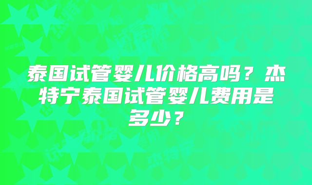 泰国试管婴儿价格高吗？杰特宁泰国试管婴儿费用是多少？