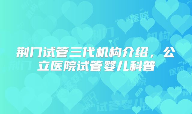 荆门试管三代机构介绍，公立医院试管婴儿科普