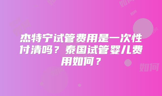 杰特宁试管费用是一次性付清吗？泰国试管婴儿费用如何？
