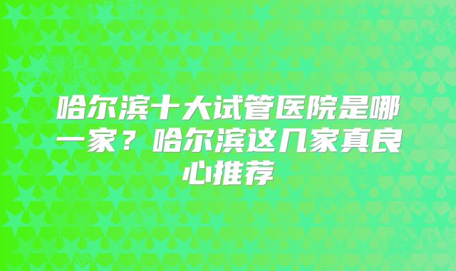 哈尔滨十大试管医院是哪一家？哈尔滨这几家真良心推荐