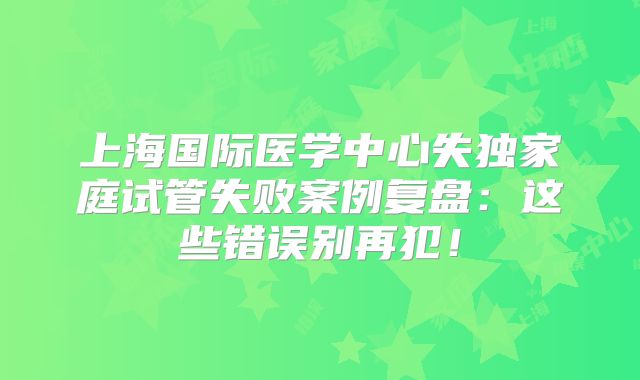 上海国际医学中心失独家庭试管失败案例复盘：这些错误别再犯！
